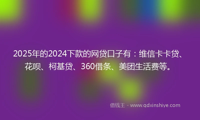 2025年的2024下款的网贷口子有：维信卡卡贷、花呗、柯基贷、360借条、美团生活费等。