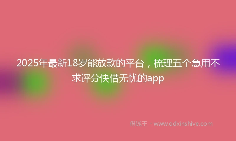 2025年最新18岁能放款的平台，梳理五个急用不求评分快借无忧的app