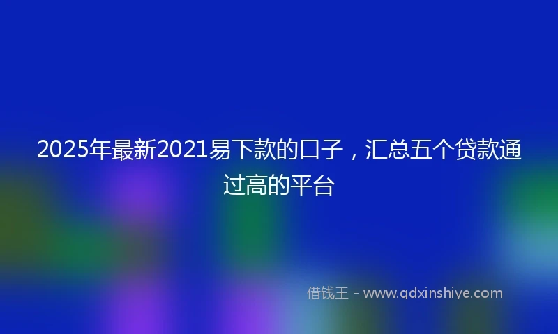2025年最新2021易下款的口子，汇总五个贷款通过高的平台