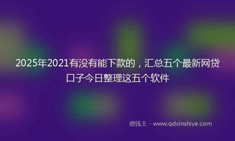 2025年2021有没有能下款的，汇总五个最新网贷口子今日整理这五个软件