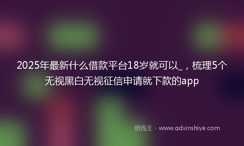 2025年最新什么借款平台18岁就可以_，梳理5个无视黑白无视征信申请就下款的app