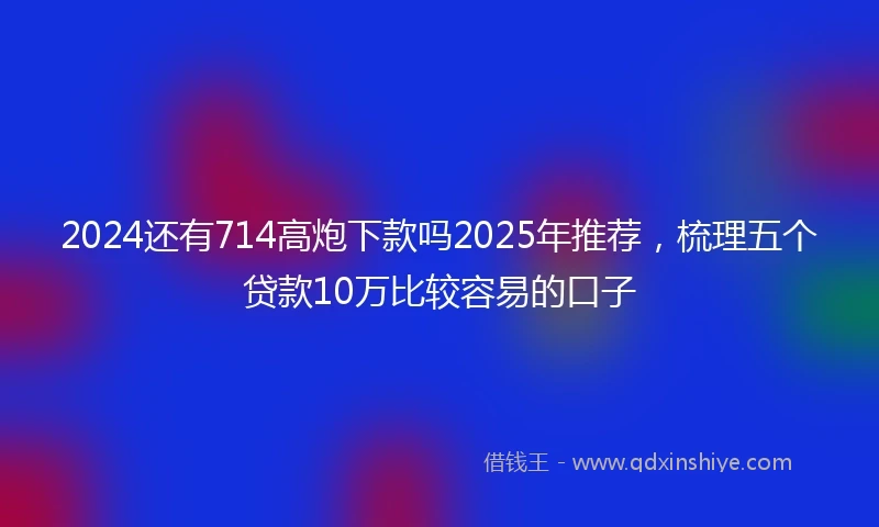 2024还有714高炮下款吗2025年推荐，梳理五个贷款10万比较容易的口子