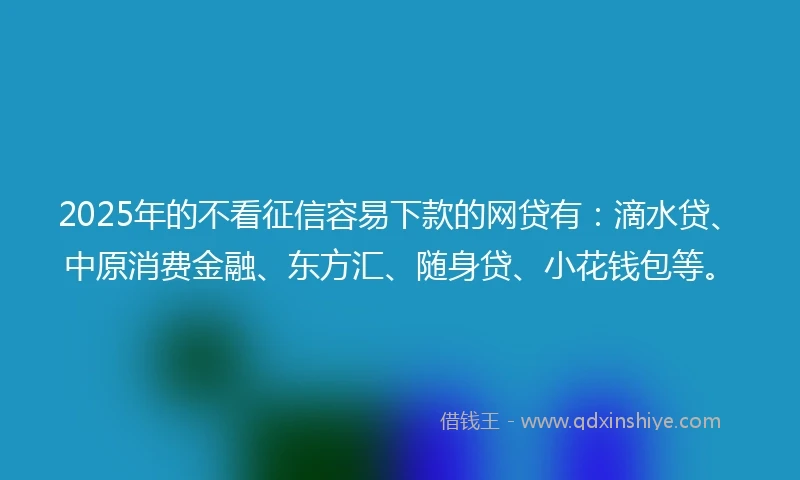 2025年的不看征信容易下款的网贷有：滴水贷、中原消费金融、东方汇、随身贷、小花钱包等。