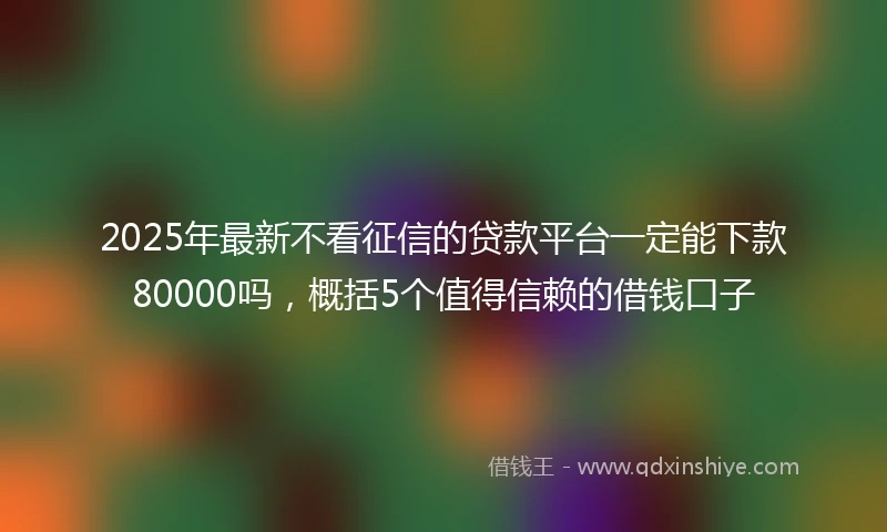 2025年最新不看征信的贷款平台一定能下款80000吗，概括5个值得信赖的借钱口子