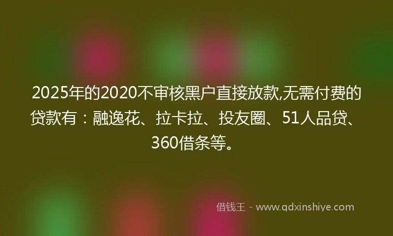 2025年的2020不审核黑户直接放款,无需付费的贷款有：融逸花、拉卡拉、投友圈、51人品贷、360借条等。