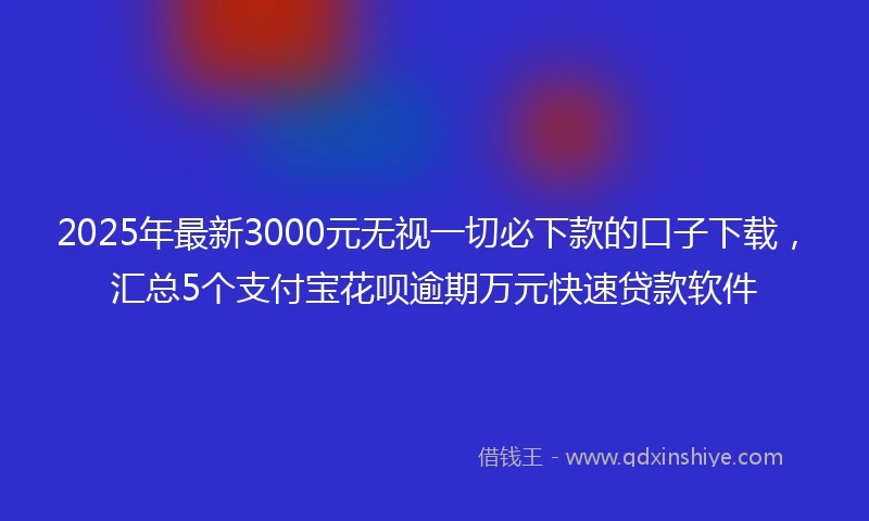 2025年最新3000元无视一切必下款的口子下载，汇总5个支付宝花呗逾期万元快速贷款软件