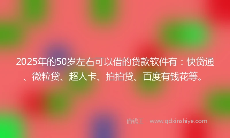 2025年的50岁左右可以借的贷款软件有：快贷通、微粒贷、超人卡、拍拍贷、百度有钱花等。