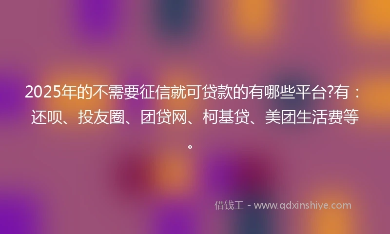 2025年的不需要征信就可贷款的有哪些平台?有：还呗、投友圈、团贷网、柯基贷、美团生活费等。