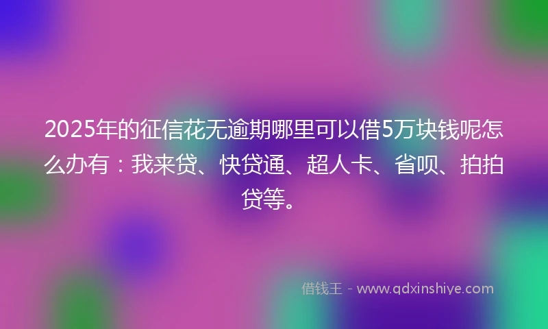 2025年的征信花无逾期哪里可以借5万块钱呢怎么办有：我来贷、快贷通、超人卡、省呗、拍拍贷等。
