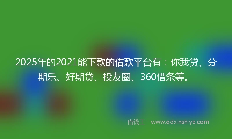 2025年的2021能下款的借款平台有：你我贷、分期乐、好期贷、投友圈、360借条等。