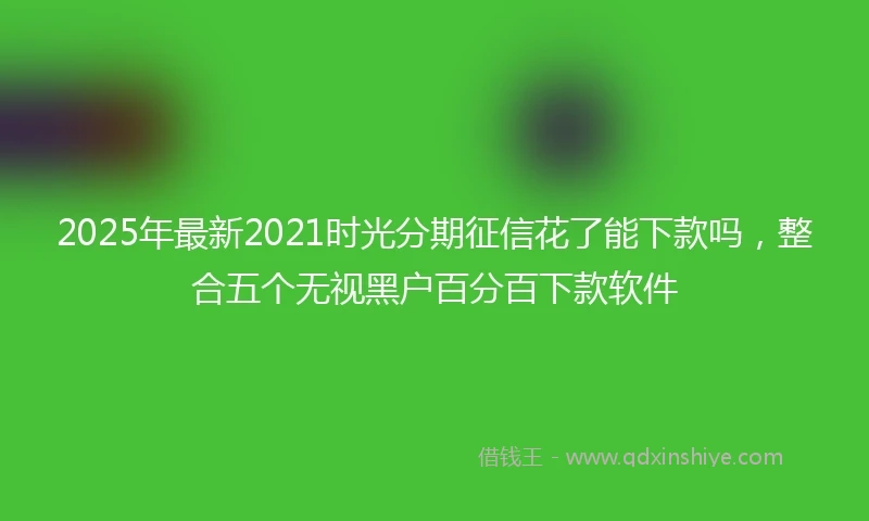 2025年最新2021时光分期征信花了能下款吗，整合五个无视黑户百分百下款软件