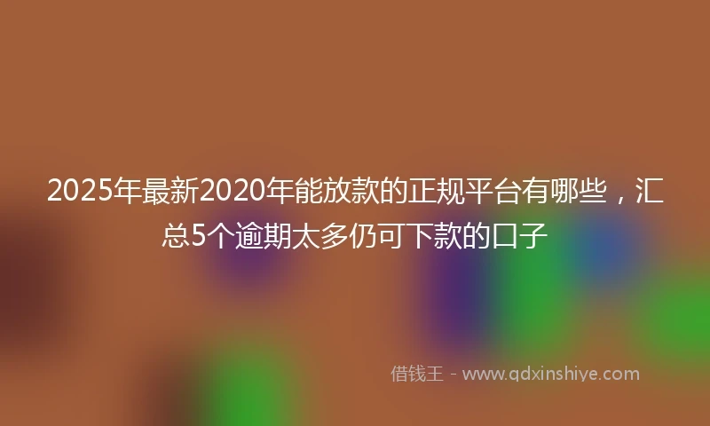 2025年最新2020年能放款的正规平台有哪些，汇总5个逾期太多仍可下款的口子