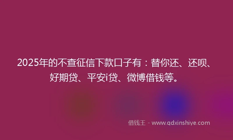 2025年的不查征信下款口子有：替你还、还呗、好期贷、平安i贷、微博借钱等。