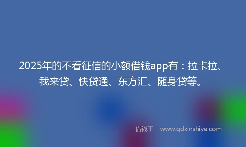 2025年的不看征信的小额借钱app有：拉卡拉、我来贷、快贷通、东方汇、随身贷等。