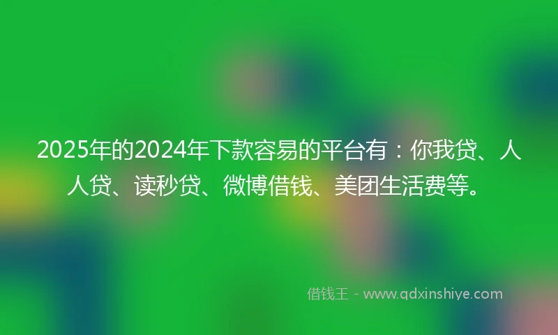 2025年的2024年下款容易的平台有：你我贷、人人贷、读秒贷、微博借钱、美团生活费等。