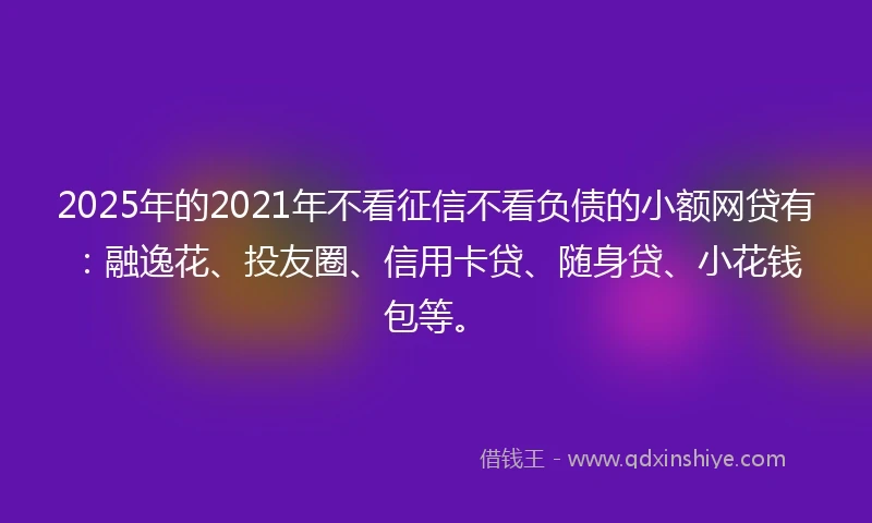 2025年的2021年不看征信不看负债的小额网贷有：融逸花、投友圈、信用卡贷、随身贷、小花钱包等。