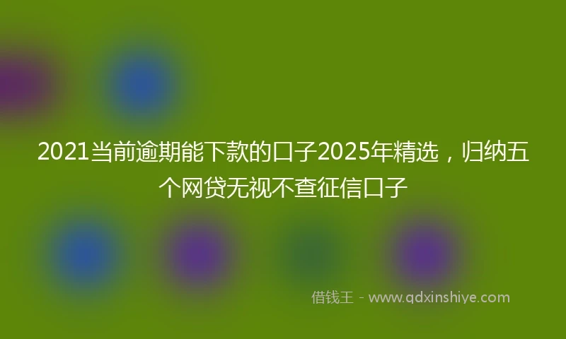 2021当前逾期能下款的口子2025年精选，归纳五个网贷无视不查征信口子