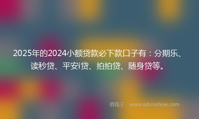 2025年的2024小额贷款必下款口子有：分期乐、读秒贷、平安i贷、拍拍贷、随身贷等。