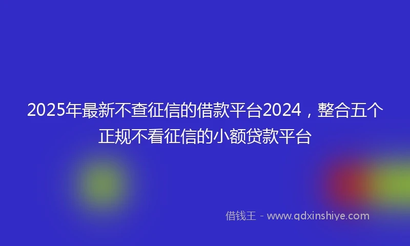 2025年最新不查征信的借款平台2024，整合五个正规不看征信的小额贷款平台
