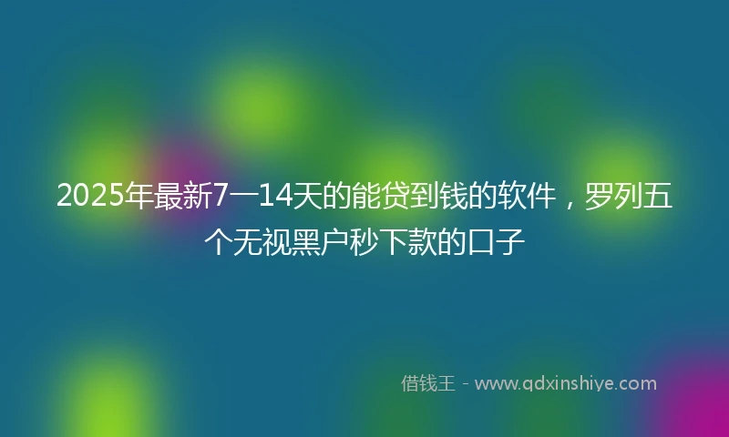 2025年最新7一14天的能贷到钱的软件，罗列五个无视黑户秒下款的口子
