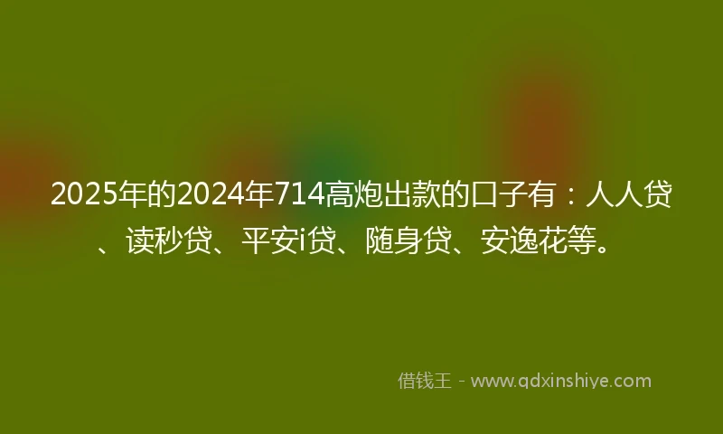 2025年的2024年714高炮出款的口子有：人人贷、读秒贷、平安i贷、随身贷、安逸花等。