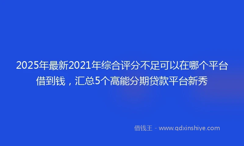 2025年最新2021年综合评分不足可以在哪个平台借到钱，汇总5个高能分期贷款平台新秀