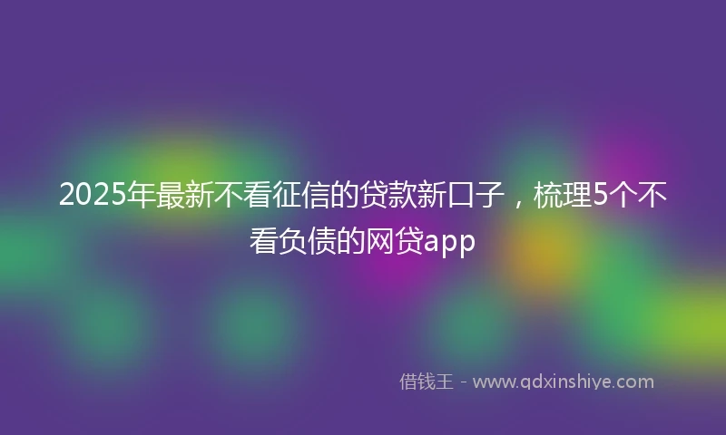 2025年最新不看征信的贷款新口子，梳理5个不看负债的网贷app