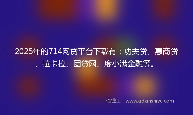 2025年的714网贷平台下载有：功夫贷、惠商贷、拉卡拉、团贷网、度小满金融等。