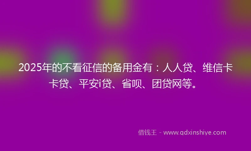 2025年的不看征信的备用金有：人人贷、维信卡卡贷、平安i贷、省呗、团贷网等。