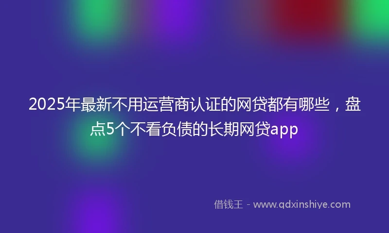 2025年最新不用运营商认证的网贷都有哪些，盘点5个不看负债的长期网贷app