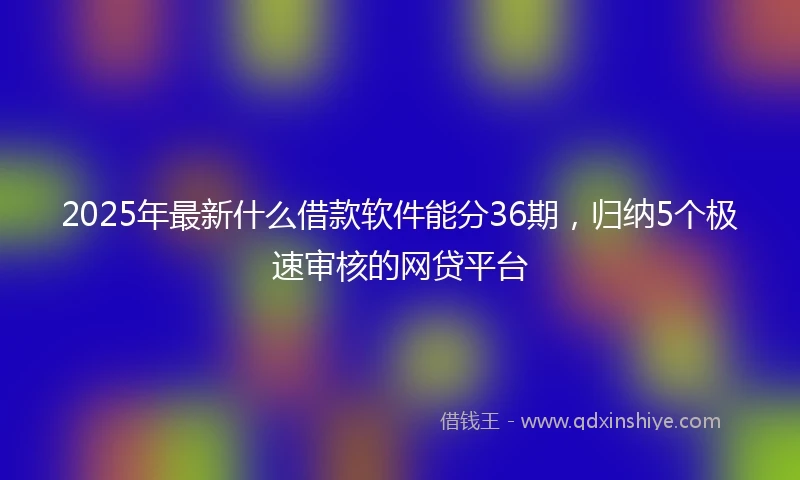 2025年最新什么借款软件能分36期，归纳5个极速审核的网贷平台