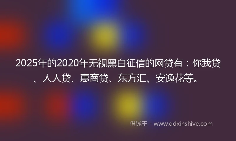 2025年的2020年无视黑白征信的网贷有：你我贷、人人贷、惠商贷、东方汇、安逸花等。