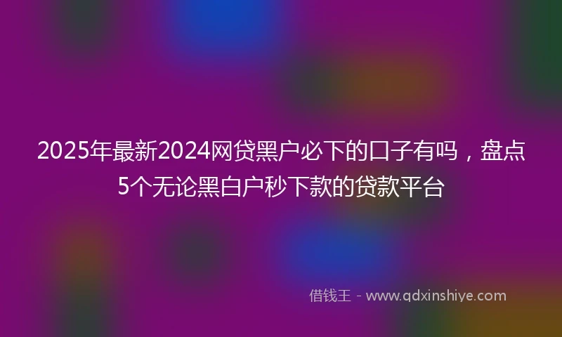 2025年最新2024网贷黑户必下的口子有吗，盘点5个无论黑白户秒下款的贷款平台