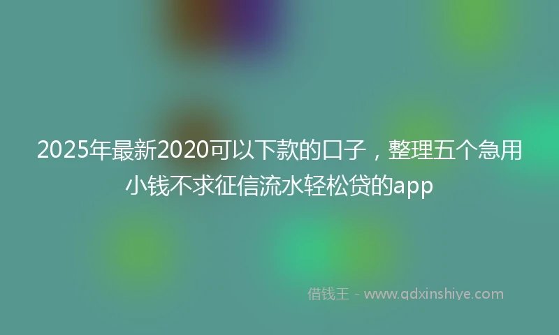 2025年最新2020可以下款的口子，整理五个急用小钱不求征信流水轻松贷的app