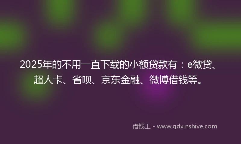 2025年的不用一直下载的小额贷款有：e微贷、超人卡、省呗、京东金融、微博借钱等。