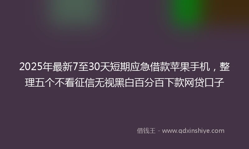 2025年最新7至30天短期应急借款苹果手机，整理五个不看征信无视黑白百分百下款网贷口子