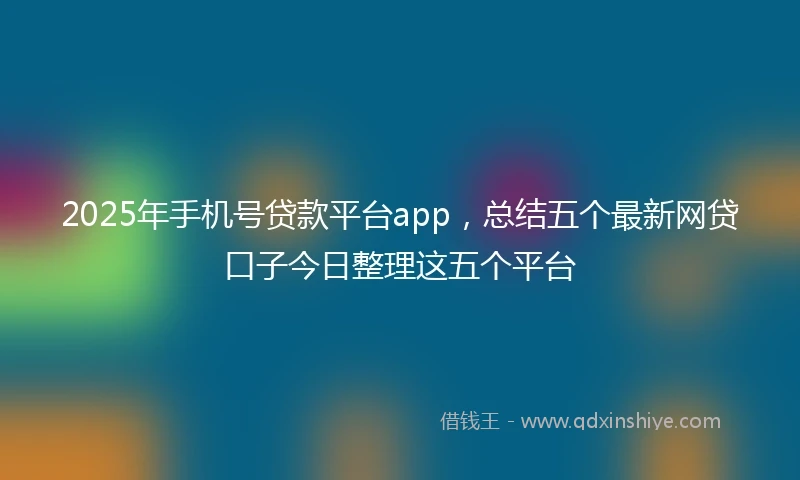 2025年手机号贷款平台app，总结五个最新网贷口子今日整理这五个平台
