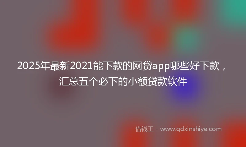 2025年最新2021能下款的网贷app哪些好下款，汇总五个必下的小额贷款软件