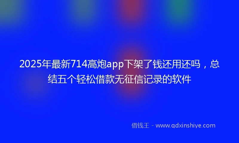 2025年最新714高炮app下架了钱还用还吗，总结五个轻松借款无征信记录的软件