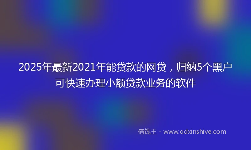 2025年最新2021年能贷款的网贷，归纳5个黑户可快速办理小额贷款业务的软件