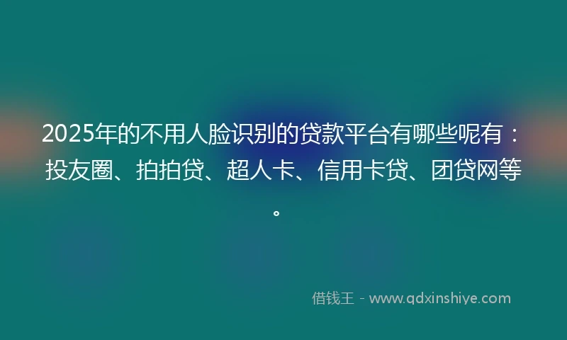 2025年的不用人脸识别的贷款平台有哪些呢有：投友圈、拍拍贷、超人卡、信用卡贷、团贷网等。