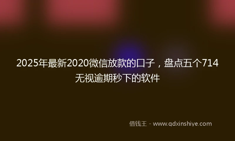 2025年最新2020微信放款的口子，盘点五个714无视逾期秒下的软件