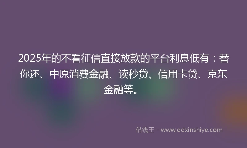2025年的不看征信直接放款的平台利息低有：替你还、中原消费金融、读秒贷、信用卡贷、京东金融等。