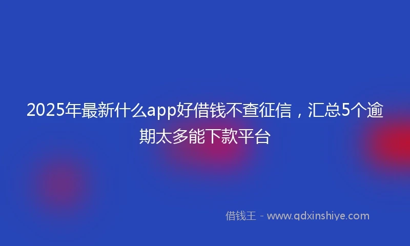2025年最新什么app好借钱不查征信，汇总5个逾期太多能下款平台