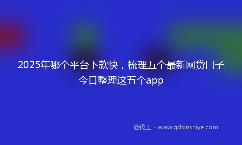 2025年哪个平台下款快，梳理五个最新网贷口子今日整理这五个app
