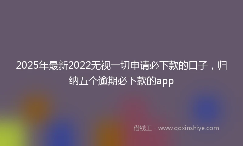 2025年最新2022无视一切申请必下款的口子，归纳五个逾期必下款的app