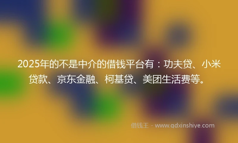 2025年的不是中介的借钱平台有：功夫贷、小米贷款、京东金融、柯基贷、美团生活费等。