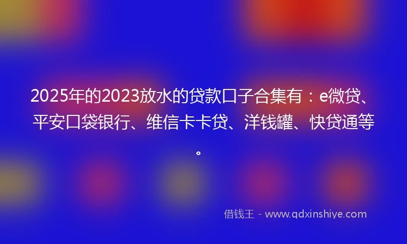 2025年的2023放水的贷款口子合集有：e微贷、平安口袋银行、维信卡卡贷、洋钱罐、快贷通等。