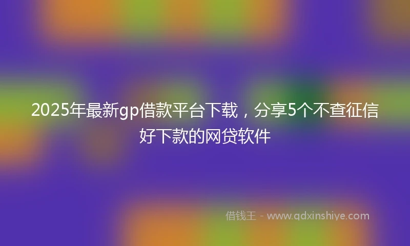 2025年最新gp借款平台下载，分享5个不查征信好下款的网贷软件
