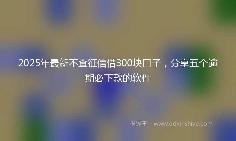 2025年最新不查征信借300块口子，分享五个逾期必下款的软件
